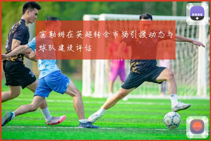 富勒姆在英超转会市场引援动态与球队建设评估