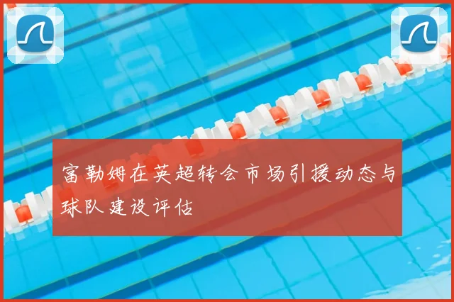 富勒姆在英超转会市场引援动态与球队建设评估