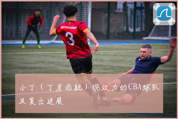 小丁（丁彦雨航）现效力的CBA球队及复出进展