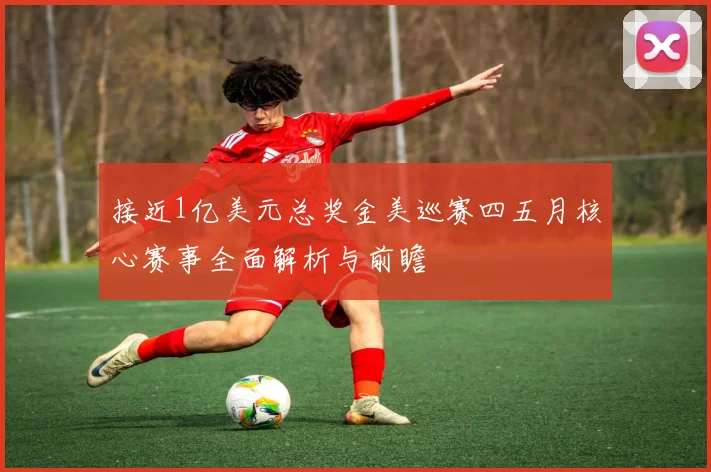 接近1亿美元总奖金美巡赛四五月核心赛事全面解析与前瞻