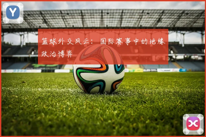 篮球外交风云：国际赛事中的地缘政治博弈